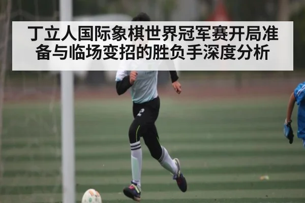 丁立人国际象棋世界冠军赛开局准备与临场变招的胜负手深度分析